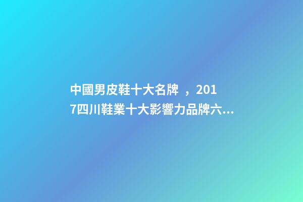 中國男皮鞋十大名牌，2017四川鞋業十大影響力品牌六大榜單揭曉-第1張-觀點-玄機派